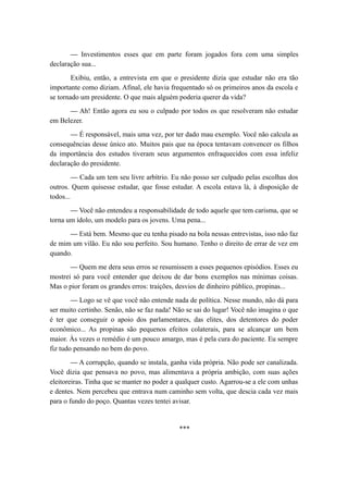 — Investimentos esses que em parte foram jogados fora com uma simples
declaração sua...
Exibiu, então, a entrevista em que o presidente dizia que estudar não era tão
importante como diziam. Afinal, ele havia frequentado só os primeiros anos da escola e
se tornado um presidente. O que mais alguém poderia querer da vida?
— Ah! Então agora eu sou o culpado por todos os que resolveram não estudar
em Belezer.
— É responsável, mais uma vez, por ter dado mau exemplo. Você não calcula as
consequências desse único ato. Muitos pais que na época tentavam convencer os filhos
da importância dos estudos tiveram seus argumentos enfraquecidos com essa infeliz
declaração do presidente.
— Cada um tem seu livre arbítrio. Eu não posso ser culpado pelas escolhas dos
outros. Quem quisesse estudar, que fosse estudar. A escola estava lá, à disposição de
todos...
— Você não entendeu a responsabilidade de todo aquele que tem carisma, que se
torna um ídolo, um modelo para os jovens. Uma pena...
— Está bem. Mesmo que eu tenha pisado na bola nessas entrevistas, isso não faz
de mim um vilão. Eu não sou perfeito. Sou humano. Tenho o direito de errar de vez em
quando.
— Quem me dera seus erros se resumissem a esses pequenos episódios. Esses eu
mostrei só para você entender que deixou de dar bons exemplos nas mínimas coisas.
Mas o pior foram os grandes erros: traições, desvios de dinheiro público, propinas...
— Logo se vê que você não entende nada de política. Nesse mundo, não dá para
ser muito certinho. Senão, não se faz nada! Não se sai do lugar! Você não imagina o que
é ter que conseguir o apoio dos parlamentares, das elites, dos detentores do poder
econômico... As propinas são pequenos efeitos colaterais, para se alcançar um bem
maior. Às vezes o remédio é um pouco amargo, mas é pela cura do paciente. Eu sempre
fiz tudo pensando no bem do povo.
— A corrupção, quando se instala, ganha vida própria. Não pode ser canalizada.
Você dizia que pensava no povo, mas alimentava a própria ambição, com suas ações
eleitoreiras. Tinha que se manter no poder a qualquer custo. Agarrou-se a ele com unhas
e dentes. Nem percebeu que entrava num caminho sem volta, que descia cada vez mais
para o fundo do poço. Quantas vezes tentei avisar.
***
 