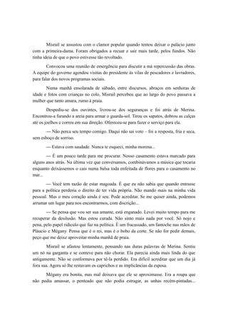 Misrail se assustou com o clamor popular quando tentou deixar o palácio junto
com a primeira-dama. Foram obrigados a recuar e sair mais tarde, pelos fundos. Não
tinha ideia de que o povo estivesse tão revoltado.
Convocou uma reunião de emergência para discutir a má repercussão das obras.
A equipe do governo agendou visitas do presidente às vilas de pescadores e lavradores,
para falar dos novos programas sociais.
Numa manhã ensolarada de sábado, entre discursos, abraços em senhoras de
idade e fotos com crianças no colo, Misrail percebeu que ao largo do povo passava a
mulher que tanto amara, rumo à praia.
Despediu-se dos ouvintes, livrou-se dos seguranças e foi atrás de Merina.
Encontrou-a furando a areia para armar o guarda-sol. Tirou os sapatos, dobrou as calças
até os joelhos e correu em sua direção. Ofereceu-se para fazer o serviço para ela.
— Não perca seu tempo comigo. Daqui não sai voto – foi a resposta, fria e seca,
sem esboço de sorriso.
— Estava com saudade. Nunca te esqueci, minha morena...
— É um pouco tarde para me procurar. Nosso casamento estava marcado para
alguns anos atrás. Na última vez que conversamos, combinávamos a música que tocaria
enquanto deixássemos o cais numa balsa toda enfeitada de flores para o casamento no
mar...
— Você tem razão de estar magoada. É que eu não sabia que quando entrasse
para a política perderia o direito de ter vida própria. Não mando mais na minha vida
pessoal. Mas o meu coração ainda é seu. Pode acreditar. Se me quiser ainda, podemos
arrumar um lugar para nos encontrarmos, com discrição...
— Se pensa que vou ser sua amante, está enganado. Levei muito tempo para me
recuperar da desilusão. Mas estou curada. Não sinto mais nada por você. Só nojo e
pena, pelo papel ridículo que faz na política. É um fracassado, um fantoche nas mãos de
Pláucio e Mégany. Pensa que é o rei, mas é o bobo da corte. Se não for pedir demais,
peço que me deixe aproveitar minha manhã de praia.
Misrail se afastou lentamente, pensando nas duras palavras de Merina. Sentiu
um nó na garganta e se conteve para não chorar. Ela parecia ainda mais linda do que
antigamente. Não se conformava por tê-la perdido. Era difícil acreditar que um dia já
fora sua. Agora só lhe restavam os caprichos e as implicâncias da esposa.
Mégany era bonita, mas mal deixava que ele se aproximasse. Era a roupa que
não podia amassar, o penteado que não podia estragar, as unhas recém-pintadas...
 