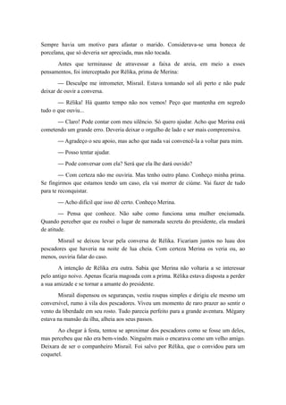 Sempre havia um motivo para afastar o marido. Considerava-se uma boneca de
porcelana, que só deveria ser apreciada, mas não tocada.
Antes que terminasse de atravessar a faixa de areia, em meio a esses
pensamentos, foi interceptado por Rélika, prima de Merina:
— Desculpe me intrometer, Misrail. Estava tomando sol ali perto e não pude
deixar de ouvir a conversa.
— Rélika! Há quanto tempo não nos vemos! Peço que mantenha em segredo
tudo o que ouviu...
— Claro! Pode contar com meu silêncio. Só quero ajudar. Acho que Merina está
cometendo um grande erro. Deveria deixar o orgulho de lado e ser mais compreensiva.
— Agradeço o seu apoio, mas acho que nada vai convencê-la a voltar para mim.
— Posso tentar ajudar.
— Pode conversar com ela? Será que ela lhe dará ouvido?
— Com certeza não me ouviria. Mas tenho outro plano. Conheço minha prima.
Se fingirmos que estamos tendo um caso, ela vai morrer de ciúme. Vai fazer de tudo
para te reconquistar.
— Acho difícil que isso dê certo. Conheço Merina.
— Pensa que conhece. Não sabe como funciona uma mulher enciumada.
Quando perceber que eu roubei o lugar de namorada secreta do presidente, ela mudará
de atitude.
Misrail se deixou levar pela conversa de Rélika. Ficariam juntos no luau dos
pescadores que haveria na noite de lua cheia. Com certeza Merina os veria ou, ao
menos, ouviria falar do caso.
A intenção de Rélika era outra. Sabia que Merina não voltaria a se interessar
pelo antigo noivo. Apenas ficaria magoada com a prima. Rélika estava disposta a perder
a sua amizade e se tornar a amante do presidente.
Misrail dispensou os seguranças, vestiu roupas simples e dirigiu ele mesmo um
conversível, rumo à vila dos pescadores. Viveu um momento de raro prazer ao sentir o
vento da liberdade em seu rosto. Tudo parecia perfeito para a grande aventura. Mégany
estava na mansão da ilha, alheia aos seus passos.
Ao chegar à festa, tentou se aproximar dos pescadores como se fosse um deles,
mas percebeu que não era bem-vindo. Ninguém mais o encarava como um velho amigo.
Deixara de ser o companheiro Misrail. Foi salvo por Rélika, que o convidou para um
coquetel.
 