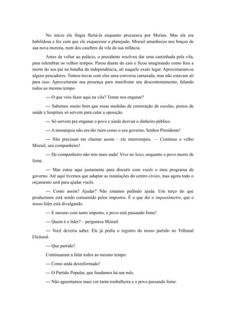 No início ele fingia flertá-la enquanto procurava por Merina. Mas ela era
habilidosa e fez com que ele esquecesse o planejado. Misrail amanheceu nos braços de
sua nova morena, num dos casebres da vila da sua infância.
Antes de voltar ao palácio, o presidente resolveu dar uma caminhada pela vila,
para relembrar os velhos tempos. Parou diante do cais e ficou imaginando como fora a
morte do seu pai na batalha da independência, ali naquele exato lugar. Aproximaram-se
alguns pescadores. Tentou travar com eles uma conversa camarada, mas não estavam ali
para isso. Aproveitaram sua presença para manifestar seu descontentamento, falando
todos ao mesmo tempo:
— O que veio fazer aqui na vila? Tentar nos enganar?
— Sabemos muito bem que essas medidas de construção de escolas, postos de
saúde e hospitais só servem para calar a oposição.
— Só servem pra enganar o povo e ainda desviar o dinheiro público.
— A monarquia não era tão ruim como o seu governo, Senhor Presidente!
— Não precisam me chamar assim – ele interrompeu. — Continuo o velho
Misrail, seu companheiro!
— De companheiro não tem mais nada! Vive no luxo, enquanto o povo morre de
fome.
— Mas estou aqui justamente para discutir com vocês o meu programa de
governo. Até aqui tivemos que adaptar as instalações do centro cívico, mas agora todo o
orçamento será para ajudar vocês.
— Como assim? Ajudar? Não estamos pedindo ajuda. Um terço do que
produzimos está sendo consumido pelos impostos. É o que diz o impostômetro, que o
nosso líder está divulgando.
— E mesmo com tanto imposto, o povo está passando fome!
— Quem é o líder? – perguntou Misrail.
— Você deveria saber. Ele já pediu o registro do nosso partido no Tribunal
Eleitoral.
— Que partido?
Continuaram a falar todos ao mesmo tempo:
— Como anda desinformado!
— O Partido Popular, que fundamos há um mês.
— Não aguentamos mais ver tanta roubalheira e o povo passando fome.
 