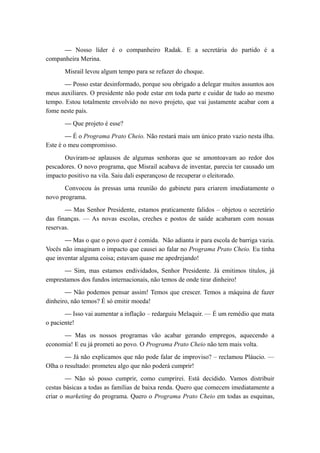 — Nosso líder é o companheiro Radak. E a secretária do partido é a
companheira Merina.
Misrail levou algum tempo para se refazer do choque.
— Posso estar desinformado, porque sou obrigado a delegar muitos assuntos aos
meus auxiliares. O presidente não pode estar em toda parte e cuidar de tudo ao mesmo
tempo. Estou totalmente envolvido no novo projeto, que vai justamente acabar com a
fome neste país.
— Que projeto é esse?
— É o Programa Prato Cheio. Não restará mais um único prato vazio nesta ilha.
Este é o meu compromisso.
Ouviram-se aplausos de algumas senhoras que se amontoavam ao redor dos
pescadores. O novo programa, que Misrail acabava de inventar, parecia ter causado um
impacto positivo na vila. Saiu dali esperançoso de recuperar o eleitorado.
Convocou às pressas uma reunião do gabinete para criarem imediatamente o
novo programa.
— Mas Senhor Presidente, estamos praticamente falidos – objetou o secretário
das finanças. — As novas escolas, creches e postos de saúde acabaram com nossas
reservas.
— Mas o que o povo quer é comida. Não adianta ir para escola de barriga vazia.
Vocês não imaginam o impacto que causei ao falar no Programa Prato Cheio. Eu tinha
que inventar alguma coisa; estavam quase me apedrejando!
— Sim, mas estamos endividados, Senhor Presidente. Já emitimos títulos, já
emprestamos dos fundos internacionais, não temos de onde tirar dinheiro!
— Não podemos pensar assim! Temos que crescer. Temos a máquina de fazer
dinheiro, não temos? É só emitir moeda!
— Isso vai aumentar a inflação – redarguiu Melaquir. — É um remédio que mata
o paciente!
— Mas os nossos programas vão acabar gerando empregos, aquecendo a
economia! E eu já prometi ao povo. O Programa Prato Cheio não tem mais volta.
— Já não explicamos que não pode falar de improviso? – reclamou Pláucio. —
Olha o resultado: prometeu algo que não poderá cumprir!
— Não só posso cumprir, como cumprirei. Está decidido. Vamos distribuir
cestas básicas a todas as famílias de baixa renda. Quero que comecem imediatamente a
criar o marketing do programa. Quero o Programa Prato Cheio em todas as esquinas,
 