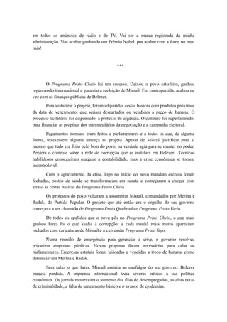em todos os anúncios de rádio e de TV. Vai ser a marca registrada da minha
administração. Vou acabar ganhando um Prêmio Nobel, por acabar com a fome no meu
país!
***
O Programa Prato Cheio foi um sucesso. Deixou o povo satisfeito, ganhou
repercussão internacional e garantiu a reeleição de Misrail. Em contrapartida, acabou de
vez com as finanças públicas de Belezer.
Para viabilizar o projeto, foram adquiridas cestas básicas com produtos próximos
da data de vencimento, que seriam descartados ou vendidos a preço de banana. O
processo licitatório foi dispensado, a pretexto de urgência. O contrato foi superfaturado,
para financiar as propinas dos intermediários da negociação e a campanha eleitoral.
Pagamentos mensais eram feitos a parlamentares e a todos os que, de alguma
forma, trouxessem alguma ameaça ao projeto. Apesar de Misrail justificar para si
mesmo que tudo era feito pelo bem do povo, na verdade agia para se manter no poder.
Perdera o controle sobre a rede de corrupção que se instalara em Belezer. Técnicos
habilidosos conseguiram maquiar a contabilidade, mas a crise econômica se tornou
incontrolável.
Com o agravamento da crise, logo no início do novo mandato escolas foram
fechadas, postos de saúde se transformaram em sucata e começaram a chegar com
atraso as cestas básicas do Programa Prato Cheio.
Os protestos do povo voltaram a assombrar Misrail, comandados por Merina e
Radak, do Partido Popular. O projeto que até então era o orgulho do seu governo
começava a ser chamado de Programa Prato Quebrado e Programa Prato Vazio.
De todos os apelidos que o povo pôs no Programa Prato Cheio, o que mais
ganhou força foi o que aludia à corrupção: a cada manhã mais muros apareciam
pichados com caricaturas de Misrail e a expressão Programa Prato Sujo.
Numa reunião de emergência para gerenciar a crise, o governo resolveu
privatizar empresas públicas. Novas propinas foram necessárias para calar os
parlamentares. Empresas estatais foram leiloadas e vendidas a troco de banana, como
denunciavam Merina e Radak.
Sem saber o que fazer, Misrail assistia ao naufrágio do seu governo. Belezer
parecia perdida. A imprensa internacional tecia severas críticas à sua política
econômica. Os jornais mostravam o aumento das filas de desempregados, as altas taxas
de criminalidade, a falta de saneamento básico e o avanço de epidemias.
 