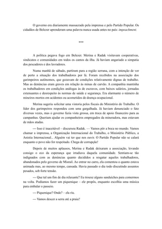O governo era diariamente massacrado pela imprensa e pelo Partido Popular. Os
cidadãos de Belezer aprenderam uma palavra nunca usada antes no país: impeachment.
***
A política pegava fogo em Belezer. Merina e Radak visitavam cooperativas,
sindicatos e comunidades em todos os cantos da ilha. Já haviam angariado a simpatia
dos pescadores e dos lavradores.
Numa manhã de sábado, partiram para a região serrana, com a intenção de ver
de perto a situação dos trabalhadores por lá. Foram recebidos na associação dos
garimpeiros autônomos, que gozavam de condições relativamente dignas de trabalho.
Mas as denúncias eram graves em relação às minas de carvão. A companhia mantinha
os trabalhadores em condições análogas às de escravos, com baixos salários, jornadas
extenuantes e desrespeito às normas de saúde e segurança. Era alarmante o número de
mineiros mortos em acidentes ou acometidos de doença ocupacional.
Merina sugeriu solicitar uma vistoria pelos fiscais do Ministério do Trabalho. O
líder dos garimpeiros respondeu com uma gargalhada. Já haviam denunciado o fato
diversas vezes, mas o governo fazia vista grossa, em troca de apoio financeiro para as
campanhas. Queriam ajudar os companheiros empregados da mineradora, mas estavam
de mãos atadas.
— Isso é inaceitável – discursou Radak. — Vamos pôr a boca no mundo. Vamos
chamar a imprensa, a Organização Internacional do Trabalho, o Ministério Público, a
Anistia Internacional... Alguém vai ter que nos ouvir. O Partido Popular não se calará
enquanto o povo não for respeitado. Chega de corrupção!
Depois de muitos aplausos, Merina e Radak deixaram a associação, levando
consigo o eco da esperança que irradiava daquela comunidade. Sentiam-se tão
indignados com as denúncias quanto decididos a resgatar aqueles trabalhadores,
abandonados pelo governo de Misrail. Ao entrar no carro, ela comentou o quanto estava
animada mas, ao mesmo tempo, cansada. Havia passado o dia todo discutindo assuntos
pesados, sob forte tensão.
— Que tal um fim de dia relaxante? Eu trouxe alguns sanduíches para comermos
na volta. Podíamos fazer um piquenique – ele propôs, enquanto escolhia uma música
para embalar o passeio.
— Piquenique? Onde? – ela riu.
— Vamos descer a serra até a praia?
 