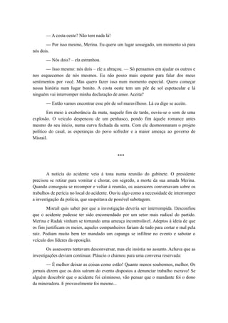 — A costa oeste? Não tem nada lá!
— Por isso mesmo, Merina. Eu quero um lugar sossegado, um momento só para
nós dois.
— Nós dois? – ela estranhou.
— Isso mesmo: nós dois – ele a abraçou. — Só pensamos em ajudar os outros e
nos esquecemos de nós mesmos. Eu não posso mais esperar para falar dos meus
sentimentos por você. Mas quero fazer isso num momento especial. Quero começar
nossa história num lugar bonito. A costa oeste tem um pôr de sol espetacular e lá
ninguém vai interromper minha declaração de amor. Aceita?
— Então vamos encontrar esse pôr de sol maravilhoso. Lá eu digo se aceito.
Em meio à exuberância da mata, naquele fim de tarde, ouviu-se o som de uma
explosão. O veículo despencou de um penhasco, pondo fim àquele romance antes
mesmo do seu início, numa curva fechada da serra. Com ele desmoronaram o projeto
político do casal, as esperanças do povo sofredor e a maior ameaça ao governo de
Misrail.
***
A notícia do acidente veio à tona numa reunião do gabinete. O presidente
precisou se retirar para vomitar e chorar, em segredo, a morte da sua amada Merina.
Quando conseguiu se recompor e voltar à reunião, os assessores conversavam sobre os
trabalhos de perícia no local do acidente. Ouviu algo como a necessidade de interromper
a investigação da polícia, que suspeitava de possível sabotagem.
Misrail quis saber por que a investigação deveria ser interrompida. Desconfiou
que o acidente pudesse ter sido encomendado por um setor mais radical do partido.
Merina e Radak vinham se tornando uma ameaça incontrolável. Adeptos à ideia de que
os fins justificam os meios, aqueles companheiros fariam de tudo para cortar o mal pela
raiz. Podiam muito bem ter mandado um capanga se infiltrar no evento e sabotar o
veículo dos líderes da oposição.
Os assessores tentavam desconversar, mas ele insistia no assunto. Achava que as
investigações deviam continuar. Pláucio o chamou para uma conversa reservada:
— É melhor deixar as coisas como estão! Quanto menos soubermos, melhor. Os
jornais dizem que os dois saíram do evento dispostos a denunciar trabalho escravo! Se
alguém descobrir que o acidente foi criminoso, vão pensar que o mandante foi o dono
da mineradora. E provavelmente foi mesmo...
 