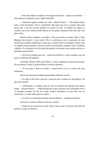— Mas não podemos impedir a investigação da polícia – repetiu o presidente. —
Não podemos compactuar com o duplo homicídio.
— Nada trará aqueles coitados de volta – rebateu Pláucio. — Não adianta chorar
sobre o leite derramado. Você é o presidente! Não pode agir com o coração. Não pode
deixar que a sua dor pessoal interfira nos rumos do país. O acidente foi trágico, é
verdade, mas talvez tenha salvado Belezer de um golpe comunista! Há males que vêm
para o bem...
Misrail acabou acatando o conselho e não tocou mais no assunto. Mas o velho
Melaquir não deixava o caso morrer. Não se conformava com o assassinato de uma
heroína da revolução republicana. Exigia que o acidente fosse investigado a fundo e que
os culpados fossem punidos. Diante da inércia do presidente, ameaçou levar a denúncia
a público. Os integrantes da ala radical do partido convocaram uma reunião secreta e o
apontaram como traidor.
— Só há um remédio para isso – sentenciou Demitrix, o mais exaltado, com um
gesto a simbolizar decapitação.
Assustado, Misrail olhou para Pláucio, o único integrante do governo presente.
Ele corroborou a ideia, já ambicionando a chefia do gabinete:
— Se ele puser a boca no mundo, o impeachment vai ser o menor dos seus
problemas...
Diante da expressão incrédula do presidente, Demitrix insistiu:
— O velho já não sabe o que diz e teima em não se afastar da vida pública. Vai
pôr tudo a perder!
— Infelizmente, a verdade é que ele vem se tornando uma ameaça já há algum
tempo – reforçou Pláucio. — Anda dizendo por aí que o governo está cometendo erros e
se tornando corrupto. Se não for calado, Senhor Presidente, os seus bens vão ser
confiscados. E vamos todos parar na cadeia.
— E o pior: os comunistas tomarão conta de Belezer – completou Demitrix.
Com dor no coração, Misrail se deu por vencido:
— Então só me resta lavar as mãos. Que se faça o que for preciso, pelo bem do
partido e do povo de Belezer.
***
 