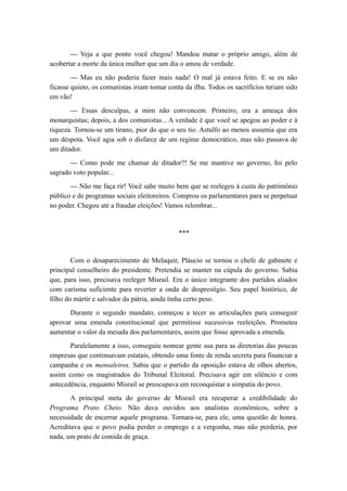 — Veja a que ponto você chegou! Mandou matar o próprio amigo, além de
acobertar a morte da única mulher que um dia o amou de verdade.
— Mas eu não poderia fazer mais nada! O mal já estava feito. E se eu não
ficasse quieto, os comunistas iriam tomar conta da ilha. Todos os sacrifícios teriam sido
em vão!
— Essas desculpas, a mim não convencem. Primeiro, era a ameaça dos
monarquistas; depois, a dos comunistas... A verdade é que você se apegou ao poder e à
riqueza. Tornou-se um tirano, pior do que o seu tio. Astulfo ao menos assumia que era
um déspota. Você agia sob o disfarce de um regime democrático, mas não passava de
um ditador.
— Como pode me chamar de ditador?! Se me mantive no governo, foi pelo
sagrado voto popular...
— Não me faça rir! Você sabe muito bem que se reelegeu à custa do patrimônio
público e de programas sociais eleitoreiros. Comprou os parlamentares para se perpetuar
no poder. Chegou até a fraudar eleições! Vamos relembrar...
***
Com o desaparecimento de Melaquir, Pláucio se tornou o chefe de gabinete e
principal conselheiro do presidente. Pretendia se manter na cúpula do governo. Sabia
que, para isso, precisava reeleger Misrail. Era o único integrante dos partidos aliados
com carisma suficiente para reverter a onda de desprestígio. Seu papel histórico, de
filho do mártir e salvador da pátria, ainda tinha certo peso.
Durante o segundo mandato, começou a tecer as articulações para conseguir
aprovar uma emenda constitucional que permitisse sucessivas reeleições. Prometeu
aumentar o valor da mesada dos parlamentares, assim que fosse aprovada a emenda.
Paralelamente a isso, conseguiu nomear gente sua para as diretorias das poucas
empresas que continuavam estatais, obtendo uma fonte de renda secreta para financiar a
campanha e os mensaleiros. Sabia que o partido da oposição estava de olhos abertos,
assim como os magistrados do Tribunal Eleitoral. Precisava agir em silêncio e com
antecedência, enquanto Misrail se preocupava em reconquistar a simpatia do povo.
A principal meta do governo de Misrail era recuperar a credibilidade do
Programa Prato Cheio. Não dava ouvidos aos analistas econômicos, sobre a
necessidade de encerrar aquele programa. Tornara-se, para ele, uma questão de honra.
Acreditava que o povo podia perder o emprego e a vergonha, mas não perderia, por
nada, um prato de comida de graça.
 
