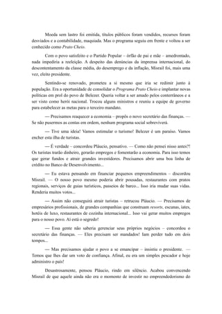 Moeda sem lastro foi emitida, títulos públicos foram vendidos, recursos foram
desviados e a contabilidade, maquiada. Mas o programa seguiu em frente e voltou a ser
conhecido como Prato Cheio.
Com o povo satisfeito e o Partido Popular – órfão de pai e mãe – amedrontado,
nada impediria a reeleição. A despeito das denúncias da imprensa internacional, do
descontentamento da classe média, do desemprego e da inflação, Misrail foi, mais uma
vez, eleito presidente.
Sentindo-se renovado, prometeu a si mesmo que iria se redimir junto à
população. Era a oportunidade de consolidar o Programa Prato Cheio e implantar novas
políticas em prol do povo de Belezer. Queria voltar a ser amado pelos conterrâneos e a
ser visto como herói nacional. Trocou alguns ministros e reuniu a equipe de governo
para estabelecer as metas para o terceiro mandato.
— Precisamos reaquecer a economia – propôs o novo secretário das finanças. —
Se não pusermos as contas em ordem, nenhum programa social sobreviverá.
— Tive uma ideia! Vamos estimular o turismo! Belezer é um paraíso. Vamos
encher esta ilha de turistas.
— É verdade – concordou Pláucio, pensativo. — Como não pensei nisso antes?!
Os turistas trarão dinheiro, gerarão empregos e fomentarão a economia. Para isso temos
que gerar fundos e atrair grandes investidores. Precisamos abrir uma boa linha de
crédito no Banco de Desenvolvimento...
— Eu estava pensando em financiar pequenos empreendimentos – discordou
Misrail. — O nosso povo mesmo poderia abrir pousadas, restaurantes com pratos
regionais, serviços de guias turísticos, passeios de barco... Isso iria mudar suas vidas.
Renderia muitos votos...
— Assim não conseguirá atrair turistas – retrucou Pláucio. — Precisamos de
empresários profissionais, de grandes companhias que construam resorts, escunas, iates,
hotéis de luxo, restaurantes de cozinha internacional... Isso vai gerar muitos empregos
para o nosso povo. Aí está o segredo!
— Essa gente não saberia gerenciar seus próprios negócios – concordou o
secretário das finanças. — Eles precisam ser mandados! Iam perder tudo em dois
tempos...
— Mas precisamos ajudar o povo a se emancipar – insistiu o presidente. —
Temos que lhes dar um voto de confiança. Afinal, eu era um simples pescador e hoje
administro o país!
Desastrosamente, pensou Pláucio, rindo em silêncio. Acabou convencendo
Misrail de que aquele ainda não era o momento de investir no empreendedorismo do
 