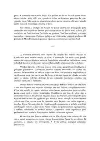 povo. A economia estava muito frágil. Não podiam se dar ao luxo de correr riscos
desnecessários. Mais tarde, sim, quando as coisas melhorassem, poderiam dar esse
segundo passo. Não agora, na situação crucial em que se encontrava Belezer, lutando
contra o caos da economia e a miséria do povo.
Na verdade, a intenção de Pláucio era passar informações privilegiadas para
conhecidos seus adquirirem terrenos que valorizariam do dia para a noite, e ainda, por
acréscimo, os financiamentos facilitados do governo. Tudo isso mediante generosas
comissões, evidentemente. Precisava melhorar seu pé-de-meia e cuidar do seu futuro. O
primado de Misrail vinha se desgastando e parecia caminhar para o capítulo final.
***
A economia melhorou antes mesmo da chegada dos turistas. Belezer se
transformou num imenso canteiro de obras. A construção dos hotéis gerou grande
número de empregos diretos e indiretos. Engenheiros, empresários, publicitários e uma
infinidade de outros profissionais traziam vida às cidades e faziam circular o dinheiro.
O reduto de hotéis se formou na costa oeste, onde a geografia acidentada gerava
paisagens paradisíacas. Construções enormes surgiam encrustadas nas rochas das
encostas das montanhas, de onde se projetavam decks com piscinas e amplos terraços
envidraçados, com vista para o mar. De longe se via um gigantesco cilindro em cujo
ápice os turistas poderiam desfrutar de um restaurante panorâmico giratório, ora
exibindo o mar, ora as montanhas.
Misrail mandou construir um porto com serviço de balsas de luxo, um iate clube
e uma pista de pouso para pequenas aeronaves, tudo para facilitar a chegada dos turistas.
Criou uma estação de esportes náuticos, com diversos equipamentos para mergulho,
pesca, esqui, surfe e outras modalidades. Providenciou um time de salva-vidas e
instrutores treinados. Instalou um moderno parque de diversões, com brinquedos para
todas as idades e uma roda gigante na qual o usuário tinha a sensação de estar suspenso
sobre o mar. Uma enorme praça foi construída perto da praia, com jardins tropicais e
espelhos d’água. No centro dela foi erigido um palco para eventos e, ao lado, uma feira
com bangalôs rústicos. Ali os turistas fariam compras e experimentariam alguns quitutes
e bebidas, valorizando os produtos nativos. Cooperativas foram organizadas para
profissionalizar a produção de artesanatos, bebidas e alimentos regionais.
O secretário das finanças andava atrás de Misrail para tentar convencê-lo, em
vão, a reduzir as despesas. As contas estavam descontroladas. Apesar do novo ânimo da
economia, a situação era preocupante. A dívida pública alcançava patamares
inaceitáveis.
 