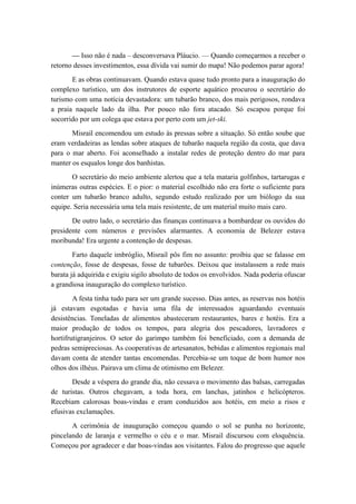 — Isso não é nada – desconversava Pláucio. — Quando começarmos a receber o
retorno desses investimentos, essa dívida vai sumir do mapa! Não podemos parar agora!
E as obras continuavam. Quando estava quase tudo pronto para a inauguração do
complexo turístico, um dos instrutores de esporte aquático procurou o secretário do
turismo com uma notícia devastadora: um tubarão branco, dos mais perigosos, rondava
a praia naquele lado da ilha. Por pouco não fora atacado. Só escapou porque foi
socorrido por um colega que estava por perto com um jet-ski.
Misrail encomendou um estudo às pressas sobre a situação. Só então soube que
eram verdadeiras as lendas sobre ataques de tubarão naquela região da costa, que dava
para o mar aberto. Foi aconselhado a instalar redes de proteção dentro do mar para
manter os esqualos longe dos banhistas.
O secretário do meio ambiente alertou que a tela mataria golfinhos, tartarugas e
inúmeras outras espécies. E o pior: o material escolhido não era forte o suficiente para
conter um tubarão branco adulto, segundo estudo realizado por um biólogo da sua
equipe. Seria necessária uma tela mais resistente, de um material muito mais caro.
De outro lado, o secretário das finanças continuava a bombardear os ouvidos do
presidente com números e previsões alarmantes. A economia de Belezer estava
moribunda! Era urgente a contenção de despesas.
Farto daquele imbróglio, Misrail pôs fim no assunto: proibiu que se falasse em
contenção, fosse de despesas, fosse de tubarões. Deixou que instalassem a rede mais
barata já adquirida e exigiu sigilo absoluto de todos os envolvidos. Nada poderia ofuscar
a grandiosa inauguração do complexo turístico.
A festa tinha tudo para ser um grande sucesso. Dias antes, as reservas nos hotéis
já estavam esgotadas e havia uma fila de interessados aguardando eventuais
desistências. Toneladas de alimentos abasteceram restaurantes, bares e hotéis. Era a
maior produção de todos os tempos, para alegria dos pescadores, lavradores e
hortifrutigranjeiros. O setor do garimpo também foi beneficiado, com a demanda de
pedras semipreciosas. As cooperativas de artesanatos, bebidas e alimentos regionais mal
davam conta de atender tantas encomendas. Percebia-se um toque de bom humor nos
olhos dos ilhéus. Pairava um clima de otimismo em Belezer.
Desde a véspera do grande dia, não cessava o movimento das balsas, carregadas
de turistas. Outros chegavam, a toda hora, em lanchas, jatinhos e helicópteros.
Recebiam calorosas boas-vindas e eram conduzidos aos hotéis, em meio a risos e
efusivas exclamações.
A cerimônia de inauguração começou quando o sol se punha no horizonte,
pincelando de laranja e vermelho o céu e o mar. Misrail discursou com eloquência.
Começou por agradecer e dar boas-vindas aos visitantes. Falou do progresso que aquele
 