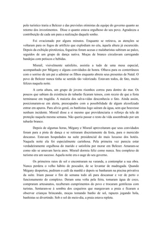polo turístico traria a Belezer e das previsões otimistas da equipe do governo quanto ao
retorno dos investimentos. Disse o quanto estava orgulhoso do seu povo. Agradeceu a
contribuição de cada um para a realização daquele sonho.
Foi ovacionado por alguns minutos. Enquanto se retirava, as atenções se
voltaram para os fogos de artifício que explodiam no céu, àquela altura já escurecido.
Depois da exibição pirotécnica, fogueiras foram acesas e malabaristas subiram ao palco,
seguidos de um grupo de dança nativa. Moças de branco circulavam carregando
bandejas com petiscos e bebidas.
Misrail, visivelmente satisfeito, assistia a tudo de uma mesa especial,
acompanhado por Mégany e alguns convidados de honra. Olhava para os conterrâneos
com o sorriso de um pai a admirar os filhos enquanto abrem seus presentes de Natal. O
povo de Belezer nunca tinha se sentido tão valorizado. Estavam todos, de fato, muito
felizes naquela noite.
A certa altura, um grupo de jovens risonhos correu para dentro do mar. Os
poucos que sabiam da existência do tubarão ficaram tensos, com receio de que a festa
terminasse em tragédia. A maioria dos salva-vidas desconhecia o fato. Ainda assim,
posicionaram-se em alerta, preocupados com a possibilidade de algum alcoolizado
entrar em apuros. Para alívio geral, os banhistas logo saíram da água, sem que houvesse
nenhum incidente. Misrail disse a si mesmo que providenciaria o reforço da tela de
proteção naquela mesma semana. Não queria passar o resto da vida assombrado por um
tubarão branco.
Depois de algumas horas, Mégany e Misrail aproveitaram que seus convidados
foram para a pista de dança e se retiraram discretamente da festa, para o merecido
descanso. Estavam hospedados na suíte presidencial do mais luxuoso dos hotéis.
Naquela noite ela foi especialmente carinhosa. Pela primeira vez parecia estar
verdadeiramente orgulhosa do marido e satisfeita por morar em Belezer. Amaram-se
como não se amavam havia anos. Misrail dormiu feliz como nunca. Seu complexo de
turismo era um sucesso. Aquela noite era o auge do seu governo.
Os primeiros raios de sol o encontraram na varanda, a contemplar a sua obra.
Nunca perdera o velho hábito de pescador, de se levantar de madrugada. Quando
Mégany despertou, pediram o café da manhã e depois se banharam na piscina privativa
da suíte. Iriam passar o fim de semana todo ali para descansar e ver de perto o
funcionamento do complexo. Deram uma volta pela feira, tomaram água de coco,
compraram artesanatos, receberam cumprimentos do povo e trocaram gentilezas com
turistas. Sentaram-se à sombra dos coqueiros que margeavam a praia e ficaram a
observar crianças brincando, moças tomando banho de sol, rapazes jogando bola,
banhistas se divertindo. Sob o sol do meio-dia, a praia estava repleta.
 