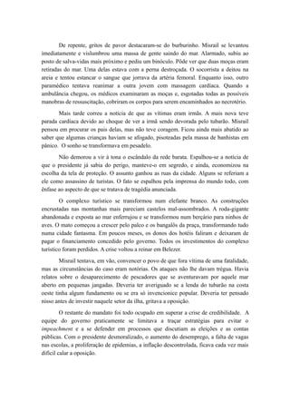 De repente, gritos de pavor destacaram-se do burburinho. Misrail se levantou
imediatamente e vislumbrou uma massa de gente saindo do mar. Alarmado, subiu ao
posto de salva-vidas mais próximo e pediu um binóculo. Pôde ver que duas moças eram
retiradas do mar. Uma delas estava com a perna destroçada. O socorrista a deitou na
areia e tentou estancar o sangue que jorrava da artéria femoral. Enquanto isso, outro
paramédico tentava reanimar a outra jovem com massagem cardíaca. Quando a
ambulância chegou, os médicos examinaram as moças e, esgotadas todas as possíveis
manobras de ressuscitação, cobriram os corpos para serem encaminhados ao necrotério.
Mais tarde correu a notícia de que as vítimas eram irmãs. A mais nova teve
parada cardíaca devido ao choque de ver a irmã sendo devorada pelo tubarão. Misrail
pensou em procurar os pais delas, mas não teve coragem. Ficou ainda mais abatido ao
saber que algumas crianças haviam se afogado, pisoteadas pela massa de banhistas em
pânico. O sonho se transformava em pesadelo.
Não demorou a vir à tona o escândalo da rede barata. Espalhou-se a notícia de
que o presidente já sabia do perigo, manteve-o em segredo, e ainda, economizou na
escolha da tela de proteção. O assunto ganhou as ruas da cidade. Alguns se referiam a
ele como assassino de turistas. O fato se espalhou pela imprensa do mundo todo, com
ênfase ao aspecto de que se tratava de tragédia anunciada.
O complexo turístico se transformou num elefante branco. As construções
encrustadas nas montanhas mais pareciam castelos mal-assombrados. A roda-gigante
abandonada e exposta ao mar enferrujou e se transformou num berçário para ninhos de
aves. O mato começou a crescer pelo palco e os bangalôs da praça, transformando tudo
numa cidade fantasma. Em poucos meses, os donos dos hotéis faliram e deixaram de
pagar o financiamento concedido pelo governo. Todos os investimentos do complexo
turístico foram perdidos. A crise voltou a reinar em Belezer.
Misrail tentava, em vão, convencer o povo de que fora vítima de uma fatalidade,
mas as circunstâncias do caso eram notórias. Os ataques não lhe davam trégua. Havia
relatos sobre o desaparecimento de pescadores que se aventuravam por aquele mar
aberto em pequenas jangadas. Deveria ter averiguado se a lenda do tubarão na costa
oeste tinha algum fundamento ou se era só invencionice popular. Deveria ter pensado
nisso antes de investir naquele setor da ilha, gritava a oposição.
O restante do mandato foi todo ocupado em superar a crise de credibilidade. A
equipe do governo praticamente se limitava a traçar estratégias para evitar o
impeachment e a se defender em processos que discutiam as eleições e as contas
públicas. Com o presidente desmoralizado, o aumento do desemprego, a falta de vagas
nas escolas, a proliferação de epidemias, a inflação descontrolada, ficava cada vez mais
difícil calar a oposição.
 