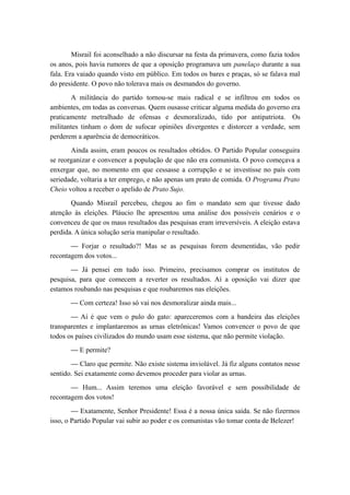 Misrail foi aconselhado a não discursar na festa da primavera, como fazia todos
os anos, pois havia rumores de que a oposição programava um panelaço durante a sua
fala. Era vaiado quando visto em público. Em todos os bares e praças, só se falava mal
do presidente. O povo não tolerava mais os desmandos do governo.
A militância do partido tornou-se mais radical e se infiltrou em todos os
ambientes, em todas as conversas. Quem ousasse criticar alguma medida do governo era
praticamente metralhado de ofensas e desmoralizado, tido por antipatriota. Os
militantes tinham o dom de sufocar opiniões divergentes e distorcer a verdade, sem
perderem a aparência de democráticos.
Ainda assim, eram poucos os resultados obtidos. O Partido Popular conseguira
se reorganizar e convencer a população de que não era comunista. O povo começava a
enxergar que, no momento em que cessasse a corrupção e se investisse no país com
seriedade, voltaria a ter emprego, e não apenas um prato de comida. O Programa Prato
Cheio voltou a receber o apelido de Prato Sujo.
Quando Misrail percebeu, chegou ao fim o mandato sem que tivesse dado
atenção às eleições. Pláucio lhe apresentou uma análise dos possíveis cenários e o
convenceu de que os maus resultados das pesquisas eram irreversíveis. A eleição estava
perdida. A única solução seria manipular o resultado.
— Forjar o resultado?! Mas se as pesquisas forem desmentidas, vão pedir
recontagem dos votos...
— Já pensei em tudo isso. Primeiro, precisamos comprar os institutos de
pesquisa, para que comecem a reverter os resultados. Aí a oposição vai dizer que
estamos roubando nas pesquisas e que roubaremos nas eleições.
— Com certeza! Isso só vai nos desmoralizar ainda mais...
— Aí é que vem o pulo do gato: apareceremos com a bandeira das eleições
transparentes e implantaremos as urnas eletrônicas! Vamos convencer o povo de que
todos os países civilizados do mundo usam esse sistema, que não permite violação.
— E permite?
— Claro que permite. Não existe sistema inviolável. Já fiz alguns contatos nesse
sentido. Sei exatamente como devemos proceder para violar as urnas.
— Hum... Assim teremos uma eleição favorável e sem possibilidade de
recontagem dos votos!
— Exatamente, Senhor Presidente! Essa é a nossa única saída. Se não fizermos
isso, o Partido Popular vai subir ao poder e os comunistas vão tomar conta de Belezer!
 