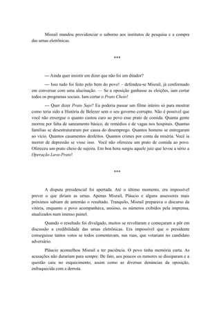 Misrail mandou providenciar o suborno aos institutos de pesquisa e a compra
das urnas eletrônicas.
***
— Ainda quer insistir em dizer que não foi um ditador?
— Isso tudo foi feito pelo bem do povo! – defendeu-se Misrail, já conformado
em conversar com uma alucinação. — Se a oposição ganhasse as eleições, iam cortar
todos os programas sociais. Iam cortar o Prato Cheio!
— Quer dizer Prato Sujo? Eu poderia passar um filme inteiro só para mostrar
como teria sido a História de Belezer sem o seu governo corrupto. Não é possível que
você não enxergue o quanto custou caro ao povo esse prato de comida. Quanta gente
morreu por falta de saneamento básico, de remédios e de vagas nos hospitais. Quantas
famílias se desestruturaram por causa do desemprego. Quantos homens se entregaram
ao vício. Quantos casamentos desfeitos. Quantos crimes por conta da miséria. Você ia
morrer de depressão se visse isso. Você não ofereceu um prato de comida ao povo.
Ofereceu um prato cheio de sujeira. Em boa hora surgiu aquele juiz que levou a sério a
Operação Lava-Prato!
***
A disputa presidencial foi apertada. Até o último momento, era impossível
prever o que diriam as urnas. Apenas Misrail, Pláucio e alguns assessores mais
próximos sabiam de antemão o resultado. Tranquilo, Misrail preparava o discurso da
vitória, enquanto o povo acompanhava, ansioso, os números exibidos pela imprensa,
atualizados num imenso painel.
Quando o resultado foi divulgado, muitos se revoltaram e começaram a pôr em
discussão a credibilidade das urnas eletrônicas. Era impossível que o presidente
conseguisse tantos votos se todos comentavam, nas ruas, que votariam no candidato
adversário.
Pláucio aconselhou Misrail a ter paciência. O povo tinha memória curta. As
acusações não durariam para sempre. De fato, aos poucos os rumores se dissiparam e a
questão caiu no esquecimento, assim como as diversas denúncias da oposição,
enfraquecida com a derrota.
 