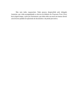 Mas nem todos esqueceriam. Nada passava despercebido pelo delegado
Austermo, que vinha acompanhando os desvios de dinheiro do Programa Prato Cheio
havia algum tempo, e pelo juiz Seriomouro, que tinha sobre sua mesa um imenso dossiê
com diversos pedidos de apreensão de documentos e de prisão preventiva.
 