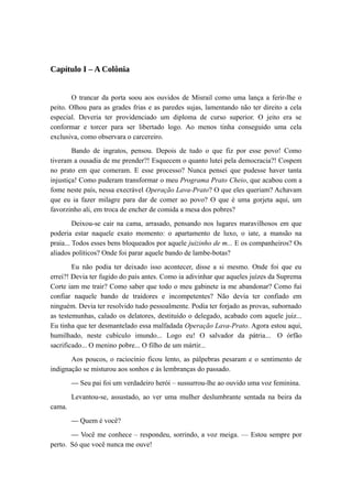 Capítulo I – A Colônia
O trancar da porta soou aos ouvidos de Misrail como uma lança a ferir-lhe o
peito. Olhou para as grades frias e as paredes sujas, lamentando não ter direito a cela
especial. Deveria ter providenciado um diploma de curso superior. O jeito era se
conformar e torcer para ser libertado logo. Ao menos tinha conseguido uma cela
exclusiva, como observara o carcereiro.
Bando de ingratos, pensou. Depois de tudo o que fiz por esse povo! Como
tiveram a ousadia de me prender?! Esquecem o quanto lutei pela democracia?! Cospem
no prato em que comeram. E esse processo? Nunca pensei que pudesse haver tanta
injustiça! Como puderam transformar o meu Programa Prato Cheio, que acabou com a
fome neste país, nessa execrável Operação Lava-Prato? O que eles queriam? Achavam
que eu ia fazer milagre para dar de comer ao povo? O que é uma gorjeta aqui, um
favorzinho ali, em troca de encher de comida a mesa dos pobres?
Deixou-se cair na cama, arrasado, pensando nos lugares maravilhosos em que
poderia estar naquele exato momento: o apartamento de luxo, o iate, a mansão na
praia... Todos esses bens bloqueados por aquele juizinho de m... E os companheiros? Os
aliados políticos? Onde foi parar aquele bando de lambe-botas?
Eu não podia ter deixado isso acontecer, disse a si mesmo. Onde foi que eu
errei?! Devia ter fugido do país antes. Como ia adivinhar que aqueles juízes da Suprema
Corte iam me trair? Como saber que todo o meu gabinete ia me abandonar? Como fui
confiar naquele bando de traidores e incompetentes? Não devia ter confiado em
ninguém. Devia ter resolvido tudo pessoalmente. Podia ter forjado as provas, subornado
as testemunhas, calado os delatores, destituído o delegado, acabado com aquele juiz...
Eu tinha que ter desmantelado essa malfadada Operação Lava-Prato. Agora estou aqui,
humilhado, neste cubículo imundo... Logo eu! O salvador da pátria... O órfão
sacrificado... O menino pobre... O filho de um mártir...
Aos poucos, o raciocínio ficou lento, as pálpebras pesaram e o sentimento de
indignação se misturou aos sonhos e às lembranças do passado.
— Seu pai foi um verdadeiro herói – sussurrou-lhe ao ouvido uma voz feminina.
Levantou-se, assustado, ao ver uma mulher deslumbrante sentada na beira da
cama.
— Quem é você?
— Você me conhece – respondeu, sorrindo, a voz meiga. — Estou sempre por
perto. Só que você nunca me ouve!
 