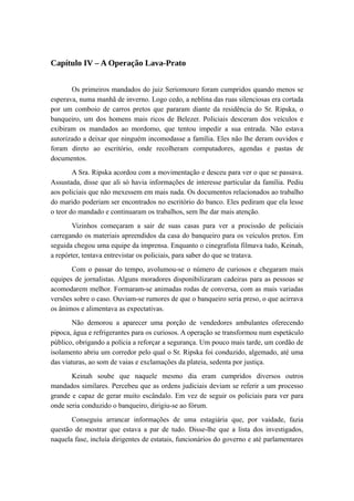 Capítulo IV – A Operação Lava-Prato
Os primeiros mandados do juiz Seriomouro foram cumpridos quando menos se
esperava, numa manhã de inverno. Logo cedo, a neblina das ruas silenciosas era cortada
por um comboio de carros pretos que pararam diante da residência do Sr. Ripska, o
banqueiro, um dos homens mais ricos de Belezer. Policiais desceram dos veículos e
exibiram os mandados ao mordomo, que tentou impedir a sua entrada. Não estava
autorizado a deixar que ninguém incomodasse a família. Eles não lhe deram ouvidos e
foram direto ao escritório, onde recolheram computadores, agendas e pastas de
documentos.
A Sra. Ripska acordou com a movimentação e desceu para ver o que se passava.
Assustada, disse que ali só havia informações de interesse particular da família. Pediu
aos policiais que não mexessem em mais nada. Os documentos relacionados ao trabalho
do marido poderiam ser encontrados no escritório do banco. Eles pediram que ela lesse
o teor do mandado e continuaram os trabalhos, sem lhe dar mais atenção.
Vizinhos começaram a sair de suas casas para ver a procissão de policiais
carregando os materiais apreendidos da casa do banqueiro para os veículos pretos. Em
seguida chegou uma equipe da imprensa. Enquanto o cinegrafista filmava tudo, Keinah,
a repórter, tentava entrevistar os policiais, para saber do que se tratava.
Com o passar do tempo, avolumou-se o número de curiosos e chegaram mais
equipes de jornalistas. Alguns moradores disponibilizaram cadeiras para as pessoas se
acomodarem melhor. Formaram-se animadas rodas de conversa, com as mais variadas
versões sobre o caso. Ouviam-se rumores de que o banqueiro seria preso, o que acirrava
os ânimos e alimentava as expectativas.
Não demorou a aparecer uma porção de vendedores ambulantes oferecendo
pipoca, água e refrigerantes para os curiosos. A operação se transformou num espetáculo
público, obrigando a polícia a reforçar a segurança. Um pouco mais tarde, um cordão de
isolamento abriu um corredor pelo qual o Sr. Ripska foi conduzido, algemado, até uma
das viaturas, ao som de vaias e exclamações da plateia, sedenta por justiça.
Keinah soube que naquele mesmo dia eram cumpridos diversos outros
mandados similares. Percebeu que as ordens judiciais deviam se referir a um processo
grande e capaz de gerar muito escândalo. Em vez de seguir os policiais para ver para
onde seria conduzido o banqueiro, dirigiu-se ao fórum.
Conseguiu arrancar informações de uma estagiária que, por vaidade, fazia
questão de mostrar que estava a par de tudo. Disse-lhe que a lista dos investigados,
naquela fase, incluía dirigentes de estatais, funcionários do governo e até parlamentares
 