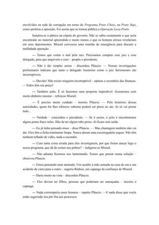envolvidos na rede de corrupção em torno do Programa Prato Cheio, ou Prato Sujo,
como preferia a oposição. Foi assim que se tornou pública a Operação Lava-Prato.
Instalou-se o pânico na cúpula do governo. Não se sabia exatamente o que seria
encontrado no material apreendido e muito menos o que os homens presos revelariam
em seus depoimentos. Misrail convocou uma reunião de emergência para discutir a
malfadada operação.
— Temos que cortar o mal pela raiz. Precisamos comprar esse juiz e esse
delegado, para que arquivem o caso – propôs o presidente.
— Não é tão simples assim – discordou Pláucio. — Nossas investigações
preliminares indicam que tanto o delegado Austermo como o juiz Seriomouro são
incorruptíveis.
— Duvido! Não existe ninguém incorruptível – opinou o secretário das finanças.
—Todos têm seu preço!
— Também acho. É só fazermos uma proposta imperdível. Acenarmos com
muito dinheiro mesmo – reforçou Misrail.
— É preciso muito cuidado – insistiu Pláucio. — Pelo histórico dessas
autoridades, quem for lhes oferecer suborno poderá ser preso no ato. Aí só vai piorar
tudo...
— Verdade – concordou o presidente. — Se é assim, o jeito é encontrarmos
algum ponto fraco neles. Hão de ter algum rabo preso. Aí ficam sem saída.
— Eu já tinha pensado nisso – disse Pláucio. — Mas chantagem também não vai
dar. Eles têm a ficha totalmente limpa. Nunca deram uma escorregadela sequer. Não têm
nenhum telhado de vidro, nada a esconder.
— Com tanta coisa errada para eles investigarem, por que foram atacar logo o
nosso programa, que dá de comer aos pobres? – indignou-se Misrail.
— Não adianta ficarmos nos lamentando. Temos que pensar numa solução –
observou Pláucio.
— Estou pensando num atentado. Um assalto à mão armada na casa de um e um
acidente de carro para o outro – sugeriu Ródion, um capanga da confiança de Misrail.
— Daria muito na vista – discordou Pláucio.
— Eles devem ter filhos, pessoas que poderiam ser ameaçadas – insistiu o
capanga.
— Nada corromperia esses homens – repetiu Pláucio. —E nada disso que vocês
estão sugerindo iria pôr fim aos processos.
 