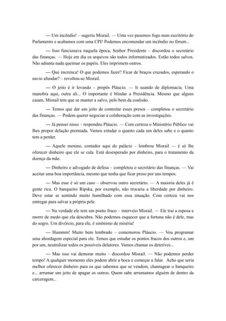 — Um incêndio! – sugeriu Misrail. — Uma vez pusemos fogo num escritório do
Parlamento e acabamos com uma CPI! Podemos encomendar um incêndio no fórum...
— Isso funcionava naquela época, Senhor Presidente – discordou o secretário
das finanças. — Hoje em dia os arquivos são todos informatizados. Estão todos salvos.
Não adianta nada queimar os papéis. Eles imprimem outros.
— Que encrenca! O que podemos fazer? Ficar de braços cruzados, esperando o
navio afundar? – revoltou-se Misrail.
— O jeito é ir levando – propôs Pláucio. — Ir usando de diplomacia. Uma
manobra aqui, outra ali... O importante é blindar a Presidência. Mesmo que alguns
caiam, Misrail tem que se manter a salvo, pelo bem da coalisão.
— Temos que dar um jeito de controlar esses presos – completou o secretário
das finanças. — Podem querer negociar a colaboração com as investigações.
— Já pensei nisso – respondeu Pláucio. — Com certeza o Ministério Público vai
lhes propor delação premiada. Vamos estudar o quanto cada um deles sabe e o quanto
tem a perder.
— Aquele menino, contador aqui do palácio – lembrou Misrail — é só lhe
oferecer dinheiro que ele se cala. Está desesperado por dinheiro, para o tratamento da
doença da mãe.
— Dinheiro e advogado de defesa – completou o secretário das finanças. — Vai
aceitar uma boa importância, mesmo que tenha que ficar preso por uns tempos.
— Mas esse é só um caso – observou outro secretário. — A maioria deles já é
gente rica. O banqueiro Ripska, por exemplo, não trocaria a liberdade por dinheiro.
Deve estar se sentindo muito humilhado com essa situação. Com certeza vai nos
entregar para salvar a própria pele.
— Na verdade ele tem um ponto fraco – interveio Misrail. — Ele trai a esposa e
morre de medo que ela descubra. Não podemos esquecer que a fortuna não é dele, mas
do sogro. Um divórcio, para ele, é sinônimo de miséria!
— Hummm! Muito bem lembrado – comemorou Pláucio. — Vou programar
uma abordagem especial para ele. Temos que estudar os pontos fracos dos outros e, um
por um, neutralizar todos os possíveis delatores. Vamos chamar os detetives...
— Mas isso vai demorar muito – discordou Misrail. — Não podemos perder
tempo! A qualquer momento eles podem abrir a boca e começar a falar. Acho que seria
melhor oferecer dinheiro para os que sabemos que se vendem, chantagear o banqueiro
e... arrumar um jeito de apagar os outros. Quem sabe arrumamos alguém de dentro da
carceragem...
 