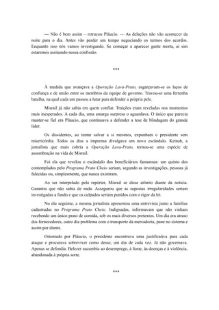 — Não é bem assim – retrucou Pláucio. — As delações não vão acontecer da
noite para o dia. Antes vão perder um tempo negociando os termos dos acordos.
Enquanto isso nós vamos investigando. Se começar a aparecer gente morta, aí sim
estaremos assinando nossa confissão.
***
À medida que avançava a Operação Lava-Prato, esgarçavam-se os laços de
confiança e de união entre os membros da equipe de governo. Travou-se uma ferrenha
batalha, na qual cada um passou a lutar para defender a própria pele.
Misrail já não sabia em quem confiar. Traições eram reveladas nos momentos
mais inesperados. A cada dia, uma amarga surpresa o aguardava. O único que parecia
manter-se fiel era Pláucio, que continuava a defender a tese de blindagem do grande
líder.
Os dissidentes, ao tentar salvar a si mesmos, expunham o presidente sem
misericórdia. Todos os dias a imprensa divulgava um novo escândalo. Keinah, a
jornalista que mais cobria a Operação Lava-Prato, tornou-se uma espécie de
assombração na vida de Misrail.
Foi ela que revelou o escândalo dos beneficiários fantasmas: um quinto dos
contemplados pelo Programa Prato Cheio seriam, segundo as investigações, pessoas já
falecidas ou, simplesmente, que nunca existiram.
Ao ser interpelado pela repórter, Misrail se disse atônito diante da notícia.
Garantiu que não sabia de nada. Assegurou que as supostas irregularidades seriam
investigadas a fundo e que os culpados seriam punidos com o rigor da lei.
No dia seguinte, a mesma jornalista apresentou uma entrevista junto a famílias
cadastradas no Programa Prato Cheio. Indignadas, informavam que não vinham
recebendo um único prato de comida, sob os mais diversos pretextos. Um dia era atraso
dos fornecedores, outro dia problema com o transporte da mercadoria, pane no sistema e
assim por diante.
Orientado por Pláucio, o presidente encontrava uma justificativa para cada
ataque e procurava sobreviver como desse, um dia de cada vez. Já não governava.
Apenas se defendia. Belezer sucumbia ao desemprego, à fome, às doenças e à violência,
abandonada à própria sorte.
***
 
