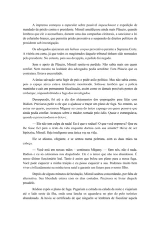 A imprensa começou a especular sobre possível impeachment e expedição de
mandado de prisão contra o presidente. Misrail amaldiçoou ainda mais Pláucio, quando
lembrou que ele o aconselhara, durante uma das campanhas eleitorais, a sancionar a lei
do colarinho branco, que permitia prisão preventiva e suspensão de direitos políticos de
presidente sob investigação.
Os advogados ajuizaram um habeas corpus preventivo perante a Suprema Corte.
A vitória era certa, já que todos os magistrados daquele tribunal tinham sido nomeados
pelo presidente. No entanto, para sua decepção, o pedido foi negado.
Sem o apoio de Pláucio, Misrail sentiu-se perdido. Não sabia mais em quem
confiar. Nem mesmo na lealdade dos advogados podia acreditar. Fora Pláucio que os
contratara. Estava encurralado.
A única salvação seria fugir do país e pedir asilo político. Mas não sabia como,
pois o espaço aéreo estava totalmente monitorado. Sabia-se também que a polícia
mantinha o cais em permanente fiscalização, assim como os demais possíveis pontos de
embarque, impossibilitando a fuga dos investigados.
Desesperado, foi até a ala dos alojamentos dos empregados para falar com
Ródion. Precisava pedir a ele que o ajudasse a traçar um plano de fuga. No entanto, ao
entrar no quarto, encontrou Mégany na cama do único capanga em quem pensava que
ainda podia confiar. Avançou sobre o traidor, tomado pelo ódio. Quase o estrangulava,
quando a primeira-dama o deteve:
— Ele não tem culpa de nada! Eu é que o seduzi! O que você esperava? Que eu
lhe fosse fiel para o resto da vida enquanto dormia com sua amante? Deixe de ser
hipócrita, Misrail. Seja inteligente uma única vez na vida.
Ele se afastou, ofegante, e se sentou numa poltrona, com as duas mãos na
cabeça.
— Você está em nossas mãos – continuou Mégany. — Sem nós, não é nada.
Ródion e eu só estávamos nos despedindo. Ele é o único que não nos abandonou. É
nosso último funcionário leal. Tanto é assim que bolou um plano para a nossa fuga.
Você pode esquecer a minha traição e eu posso esquecer a sua. Podemos muito bem
viver civilizadamente na minha terra natal e garantir um futuro para o nosso filho.
Depois de alguns minutos de hesitação, Misrail acabou concordando, por falta de
alternativa. Sua liberdade estava com os dias contados. Precisava se livrar daquele
pesadelo.
Ródion expôs o plano de fuga. Pegariam a estrada na calada da noite e viajariam
até o lado oeste da ilha, onde uma lancha os aguardava no píer do polo turístico
abandonado. Já havia se certificado de que ninguém se lembrara de fiscalizar aquela
 