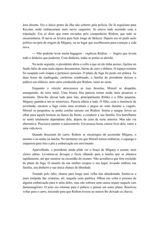 área deserta. Era o único ponto da ilha não coberto pela polícia. De lá seguiriam para
Kavatar, onde embarcariam num navio cargueiro. Já estava tudo acertado com a
tripulação. Era só dizer que eram enviados pelo companheiro Ródion, que tudo se
encaminharia. O navio os levaria para bem longe de Belezer. Depois era só pedir asilo
político no país de origem de Mégany, ou no lugar que escolhessem para começar a vida
nova.
— Não poderão levar muita bagagem – explicou Ródion. — Sugiro que levem
todo o dinheiro que puderem. Com dinheiro, todas as portas se abrirão.
Na noite seguinte, o presidente abriu o cofre a que só ele tinha acesso. Ajeitou no
fundo falso de uma mala alguns documentos, barras de ouro e dólares. O espaço restante
foi ocupado com roupas e pertences pessoais. O plano de fuga foi posto em prática. Às
duas horas da madrugada, conforme combinado, a família do presidente deixou o
palácio em silêncio, num carro conduzido por Ródion, rumo ao oeste.
Enquanto o veículo atravessava as ruas desertas, Misrail se despedia,
amargurado, da terra natal. Uma bruma fina parecia tornar ainda mais pesaroso o
momento. Doía-lhe deixar tudo para trás, principalmente Rélika e a filha pequena.
Mégany guardava um ar misterioso. Parecia alheia a tudo. O filho, com a inocência da
juventude, encarou a fuga como uma aventura e pegou no sono durante a viagem.
Misrail se perguntou se podia confiar mesmo em Ródion. Sentia o sangue ferver ao
olhar para aquele homem no banco da frente, a conduzir a sua família. Era humilhante
se sentir totalmente dependente dele, depois da cena da noite anterior. Mas não via
alternativa. Precisava manter o autocontrole. Em poucas horas estaria livre dele, rumo a
uma vida nova.
Quando desceram do carro, Ródion se encarregou de acomodar Mégany, o
menino e as malas na lancha. No momento em que Misrail tentou embarcar, o capanga o
empurrou para fora e pôs a embarcação em movimento.
Aparvalhado, o presidente ainda pôde ver o braço de Mégany a acenar, num
cínico adeus. Levantou-se devagar e ficou olhando para a lancha que se afastava
rapidamente, até que sumisse na escuridão do oceano. Não acreditava que fora excluído
do plano de fuga. O amante da sua mulher ocupou o seu lugar, levando embora sua
família, seu dinheiro e sua única chance de liberdade.
Tomado pelo ódio, chutou para longe uma velha lata abandonada. Sentiu-se a
mais estúpida das criaturas, ali, naquela cena patética. Olhou em volta à procura de
alguma embarcação para ir atrás deles, mas não sobrara uma canoa sequer naquele cais
fantasmagórico. O jeito era retornar para o palácio e pensar em outro plano. Resolveu
voltar para o carro, torcendo para que Ródion tivesse ao menos lhe deixado as chaves.
 