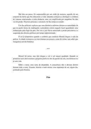 Mal deu um passo, foi surpreendido por um ruído de motores, seguido de um
conjunto de faróis que lhe ofuscaram a visão. Quando começava a distinguir o comboio
de viaturas estacionadas a certa distância, uma voz amplificada por megafone lhe deu
voz de prisão. Diversos policiais o cercaram. Só lhe restava se render.
Um dos policiais explicou que uma denúncia anônima alertara as autoridades de
que às quatro horas da madrugada o presidente estaria naquele local aguardando uma
embarcação para fugir do país. Por isso o juiz havia autorizado a prisão preventiva e a
suspensão dos direitos políticos por tempo indeterminado.
O sol já despontava quando o comboio que conduzia Misrail chegou à sede da
polícia. A cidade começava a se movimentar aos poucos, como de rotina, sem saber que
inaugurava um dia histórico.
***
Misrail foi preso, mas não chegou a ver o sol nascer quadrado. Quando os
primeiros raios atravessaram a pequena janela no alto da parede da cela, encontraram-no
já sem vida.
Sobre a mesa, uma carta de despedida. A consciência não o deixara dormir
durante toda a noite. Exausto, buscou o sono eterno, com esperança de ser, algum dia,
perdoado pela História.
Fim
 