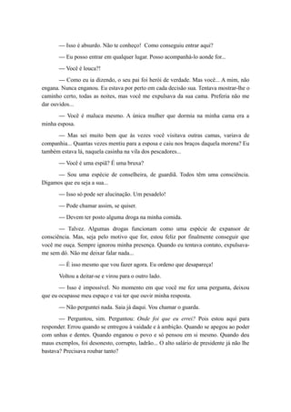 — Isso é absurdo. Não te conheço! Como conseguiu entrar aqui?
— Eu posso entrar em qualquer lugar. Posso acompanhá-lo aonde for...
— Você é louca?!
— Como eu ia dizendo, o seu pai foi herói de verdade. Mas você... A mim, não
engana. Nunca enganou. Eu estava por perto em cada decisão sua. Tentava mostrar-lhe o
caminho certo, todas as noites, mas você me expulsava da sua cama. Preferia não me
dar ouvidos...
— Você é maluca mesmo. A única mulher que dormia na minha cama era a
minha esposa.
— Mas sei muito bem que às vezes você visitava outras camas, variava de
companhia... Quantas vezes mentiu para a esposa e caiu nos braços daquela morena? Eu
também estava lá, naquela casinha na vila dos pescadores...
— Você é uma espiã? É uma bruxa?
— Sou uma espécie de conselheira, de guardiã. Todos têm uma consciência.
Digamos que eu seja a sua...
— Isso só pode ser alucinação. Um pesadelo!
— Pode chamar assim, se quiser.
— Devem ter posto alguma droga na minha comida.
— Talvez. Algumas drogas funcionam como uma espécie de expansor de
consciência. Mas, seja pelo motivo que for, estou feliz por finalmente conseguir que
você me ouça. Sempre ignorou minha presença. Quando eu tentava contato, expulsava-
me sem dó. Não me deixar falar nada...
— É isso mesmo que vou fazer agora. Eu ordeno que desapareça!
Voltou a deitar-se e virou para o outro lado.
— Isso é impossível. No momento em que você me fez uma pergunta, deixou
que eu ocupasse meu espaço e vai ter que ouvir minha resposta.
— Não perguntei nada. Saia já daqui. Vou chamar o guarda.
— Perguntou, sim. Perguntou: Onde foi que eu errei? Pois estou aqui para
responder. Errou quando se entregou à vaidade e à ambição. Quando se apegou ao poder
com unhas e dentes. Quando enganou o povo e só pensou em si mesmo. Quando deu
maus exemplos, foi desonesto, corrupto, ladrão... O alto salário de presidente já não lhe
bastava? Precisava roubar tanto?
 