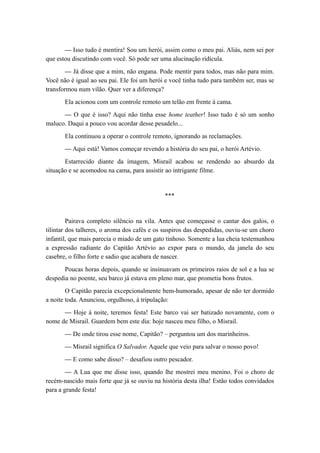— Isso tudo é mentira! Sou um herói, assim como o meu pai. Aliás, nem sei por
que estou discutindo com você. Só pode ser uma alucinação ridícula.
— Já disse que a mim, não engana. Pode mentir para todos, mas não para mim.
Você não é igual ao seu pai. Ele foi um herói e você tinha tudo para também ser, mas se
transformou num vilão. Quer ver a diferença?
Ela acionou com um controle remoto um telão em frente à cama.
— O que é isso? Aqui não tinha esse home teather! Isso tudo é só um sonho
maluco. Daqui a pouco vou acordar desse pesadelo...
Ela continuou a operar o controle remoto, ignorando as reclamações.
— Aqui está! Vamos começar revendo a história do seu pai, o herói Artévio.
Estarrecido diante da imagem, Misrail acabou se rendendo ao absurdo da
situação e se acomodou na cama, para assistir ao intrigante filme.
***
Pairava completo silêncio na vila. Antes que começasse o cantar dos galos, o
tilintar dos talheres, o aroma dos cafés e os suspiros das despedidas, ouviu-se um choro
infantil, que mais parecia o miado de um gato tinhoso. Somente a lua cheia testemunhou
a expressão radiante do Capitão Artévio ao expor para o mundo, da janela do seu
casebre, o filho forte e sadio que acabara de nascer.
Poucas horas depois, quando se insinuavam os primeiros raios de sol e a lua se
despedia no poente, seu barco já estava em pleno mar, que prometia bons frutos.
O Capitão parecia excepcionalmente bem-humorado, apesar de não ter dormido
a noite toda. Anunciou, orgulhoso, à tripulação:
— Hoje à noite, teremos festa! Este barco vai ser batizado novamente, com o
nome de Misrail. Guardem bem este dia: hoje nasceu meu filho, o Misrail.
— De onde tirou esse nome, Capitão? – perguntou um dos marinheiros.
— Misrail significa O Salvador. Aquele que veio para salvar o nosso povo!
— E como sabe disso? – desafiou outro pescador.
— A Lua que me disse isso, quando lhe mostrei meu menino. Foi o choro de
recém-nascido mais forte que já se ouviu na história desta ilha! Estão todos convidados
para a grande festa!
 