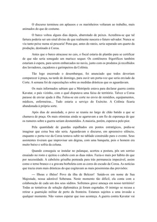O discurso terminou em aplausos e os marinheiros voltaram ao trabalho, mais
animados do que de costume.
O barco voltou alguns dias depois, abarrotado de peixes. Acreditou-se que tal
fartura poderia ser um sinal divino de que realmente nascera o futuro salvador. Nunca se
viu tanto peixe numa só pescaria! Pena que, antes do rateio, seria separado um quarto da
produção, destinado à Coroa.
Antes que o barco atracasse no cais, o fiscal estaria de plantão para se certificar
de que não seria sonegado um marisco sequer. Os contêineres frigoríficos também
estariam à espera, para serem embarcados no navio, junto com os produtos já recolhidos
dos lavradores, caçadores e garimpeiros da Colônia.
Tão logo encerrado o desembarque, foi anunciado que todos deveriam
comparecer à praça, na tarde de domingo, para ouvir um porta-voz que seria enviado da
Corte. A semana foi de especulações sobre as medidas drásticas que os aguardavam.
Os mais informados sabiam que a Metrópole estava para declarar guerra contra
Kavatar, o país vizinho, com o qual disputava uma faixa de território. Talvez a Coroa
parasse de enviar ajuda à ilha. Falou-se em corte no envio de remédios, equipamentos,
médicos, enfermeiras... Tudo estaria a serviço do Exército. A Colônia ficaria
abandonada à própria sorte.
Após dias de ansiedade, o povo se reuniu no largo de chão batido a que se
chamava de praça. Os mais otimistas ainda se agarravam a um fio de esperança de que
os rumores sobre a guerra seriam desmentidos. A maioria, porém, esperava pelo pior.
Pela quantidade de guardas espalhados em pontos estratégicos, podia-se
imaginar que coisa boa não seria. Aguardavam o discurso, em apreensivo silêncio,
enquanto o porta-voz da Coroa tentava subir no tablado construído para o evento. Seus
assistentes tiveram que improvisar um degrau, com uma banqueta, pois o homem era
muito baixo e sofria da coluna.
Quando conseguiu se instalar no palanque, acertou a postura, pôs um sorriso
ensaiado no rosto e ajeitou o cabelo com as duas mãos. Fazia-o mais por hábito do que
por necessidade. A cabeleira grisalha penteada para trás permanecia impecável, assim
como o terno branco e a gravata borboleta com as cores do escudo da Coroa. As notícias
que trazia eram mais drásticas do que cogitavam as mais pessimistas das previsões:
— Ilhoas e ilhéus! Povo da ilha de Belezer! Saúdo-os em nome de Sua
Majestade, nossa adorável Soberana. Neste momento tão difícil, ela conta com a
colaboração de cada um dos seus súditos. Sofremos grave ameaça em nosso território!
Todas as tentativas de solução diplomática já foram esgotadas. O inimigo se recusa a
retirar a guarnição militar de perto da fronteira. Estamos sujeitos a uma invasão a
qualquer momento. Não vamos esperar que isso aconteça. A guerra contra Kavatar vai
 