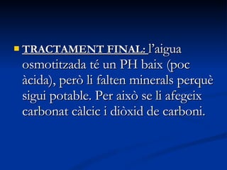 TRACTAMENT FINAL:  l’aigua osmotitzada té un PH baix (poc àcida), però li falten minerals perquè sigui potable. Per això se li afegeix carbonat càlcic i diòxid de carboni.  