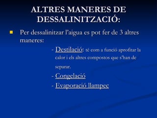 ALTRES MANERES DE DESSALINITZACIÓ: Per dessalinitzar l’aigua es pot fer de 3 altres maneres: -  Destilació :  té com a funció aprofitar la  calor i els altres compostos que s’han de  separar.   -  Congelació   -  Evaporació llampec 