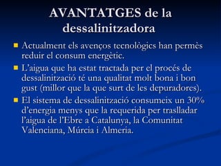 AVANTATGES de la dessalinitzadora  Actualment els avenços tecnològics han permès reduir el consum energètic. L’aigua que ha estat tractada per el procés de dessalinització té una qualitat molt bona i bon gust (millor que la que surt de les depuradores). El sistema de dessalinització consumeix un 30% d’energia menys que la requerida per traslladar l’aigua de l’Ebre a Catalunya, la Comunitat Valenciana, Múrcia i Almeria. 