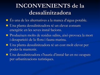 INCONVENIENTS de la dessalinitzadora És una de les alternatives a la manca d’aigua potable. Una planta dessalinitzadora té un elevat consum energètic en les seves instal·lacions. Produeixen molts de residus salins, això provoca la mort i desaparició de la flora i fauna marina. Una planta dessalinitzadora té un cost molt elevat per poder-la mantenir. Una dessalinitzadora s’hauria d’instal·lar en no ocupats per urbanitzacions turístiques.  