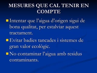 MESURES QUE CAL TENIR EN COMPTE Intentar que l’aigua d’origen sigui de bona qualitat, per estalviar aquest tractament. Evitar badies tancades i sistemes de gran valor ecològic. No contaminar l’aigua amb residus contaminants. 