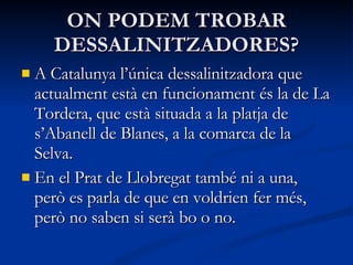 ON PODEM TROBAR DESSALINITZADORES? A Catalunya l’única dessalinitzadora que actualment està en funcionament és la de La Tordera, que està situada a la platja de s’Abanell de Blanes, a la comarca de la Selva. En el Prat de Llobregat també ni a una, però es parla de que en voldrien fer més, però no saben si serà bo o no. 