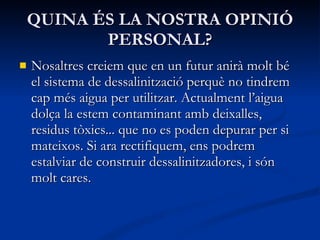 QUINA ÉS LA NOSTRA OPINIÓ PERSONAL? Nosaltres creiem que en un futur anirà molt bé el sistema de dessalinització perquè no tindrem cap més aigua per utilitzar. Actualment l’aigua dolça la estem contaminant amb deixalles, residus tòxics... que no es poden depurar per si mateixos. Si ara rectifiquem, ens podrem estalviar de construir dessalinitzadores, i són molt cares . 