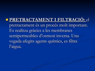 PRETRACTAMENT I FILTRACIÓ:  el pretractament és un procés molt important. Es realitza gràcies a les membranes semipermeables d’osmosi inversa. Una vegada afegits agents químics, es filtra l’aigua.  