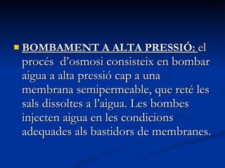 BOMBAMENT A ALTA PRESSIÓ:  el procés  d’osmosi consisteix en bombar aigua a alta pressió cap a una membrana semipermeable, que reté les sals dissoltes a l’aigua. Les bombes injecten aigua en les condicions adequades als bastidors de membranes.  