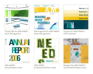 Where ambition begins
Second edition > May 2005
ABN AMRO recently announced the Group’s
new global tag line, ‘Making more possible’ > P 3
Discipline and flair
Kevin Smith takes the stage > P 4
Success through synergy
Spotlight on Indonesia > P 8
On the rise
China goes global > P 10
Asia
MAKING
MORE
POSSIBLE
TODAY’S NEEDS
TOMORROW’S DREAMSABN AMRO Holding N.V.
Visual style for ABN AMRO
Asset Management
ABN AMRO
Annual Report 2006
AM-magazine for ABN AMRO
Asset Management
ABN AMRO
Corporate Brochure 2006
Screens for ABN AMRO’s
ATM machines
Wrapper for ABN AMRO’s
Sustainability Report 2003
 