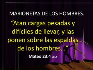 MARIONETAS DE LOS HOMBRES.
 “Atan cargas pesadas y
 difíciles de llevar, y las
ponen sobre las espaldas
   de los hombres…”
        Mateo 23:4 LBLA
 