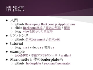 情報源
● 入門
○ github:Developing Backbone.js Applications
○ slide: Backbone経緯 / 概念の解説 / 概説
○ blog : viewを図示した良記事
● リファレンス
○ github: 公式document / 公式wiki
● tutorial
○ blog : 1,2 / video : 1 / 書籍 : 1
● example
○ todoMVC / 本棚アプリ?のソース / mailer?
● Marionette自体のboilerplate系
○ github : boilerplate / yeomanのgenerator
 