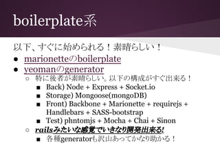 boilerplate系
以下、すぐに始められる！素晴らしい！
● marionetteのboilerplate
● yeomanのgenerator
○ 特に後者が素晴らしい。以下の構成がすぐ出来る！
■ Back) Node + Express + Socket.io
■ Storage) Mongoose(mongoDB)
■ Front) Backbone + Marionette + requirejs +
Handlebars + SASS-bootstrap
■ Test) phntomjs + Mocha + Chai + Sinon
○ railsみたいな感覚でいきなり開発出来る!
■ 各種generatorも沢山あってかなり助かる！
 