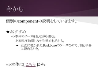 今から
個別のcomponentの説明をしていきます。
★おすすめ
=>本体のソースを見ながら聞くと、
　 ある程度納得しながら進めれるかも。
● 正直に書かれたBackboneのソースなので、割と平易
に読めるかと。
=>本体は[ こちら ]から
 