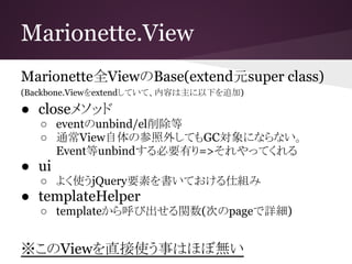 Marionette.View
Marionette全ViewのBase(extend元super class)
(Backbone.Viewをextendしていて、内容は主に以下を追加)
● closeメソッド
○ eventのunbind/el削除等
○ 通常View自体の参照外してもGC対象にならない。
Event等unbindする必要有り=>それやってくれる
● ui
○ よく使うjQuery要素を書いておける仕組み
● templateHelper
○ templateから呼び出せる関数(次のpageで詳細)
※このViewを直接使う事はほぼ無い
 
