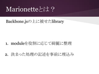 Marionetteとは？
Backbone.jsの上に被せたlibrary
1. moduleを役割に応じて綺麗に整理
2. 決まった処理の記述を事前に埋込み
 
