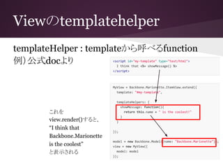 Viewのtemplatehelper
templateHelper : templateから呼べるfunction
例）公式docより
これを
view.render()すると、
“I think that
Backbone.Marionette
is the coolest”
と表示される
 