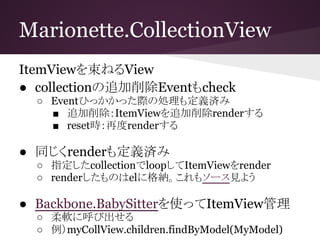 Marionette.CollectionView
ItemViewを束ねるView
● collectionの追加削除Eventもcheck
○ Eventひっかかった際の処理も定義済み
■ 追加削除：ItemViewを追加削除renderする
■ reset時：再度renderする
● 同じくrenderも定義済み
○ 指定したcollectionでloopしてItemViewをrender
○ renderしたものはelに格納。これもソース見よう
● Backbone.BabySitterを使ってItemView管理
○ 柔軟に呼び出せる
○ 例）myCollView.children.findByModel(MyModel)
 