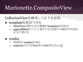 Marionette.CompositeView
CollectionViewを継承して以下を追加
● templateを指定できる
○ ItemViewを囲うための親側のtemplateを作れる
○ appendHtmlメソッド上書きすると追加する場所や内容を
自分で書ける
● render
○ 再帰的にrender出来る
○ explorerのようなTree状のview作れる=>例
 
