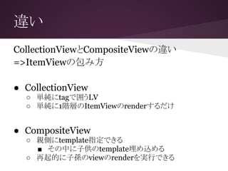 違い
CollectionViewとCompositeViewの違い
=>ItemViewの包み方
● CollectionView
○ 単純にtagで囲うLV
○ 単純に1階層のItemViewのrenderするだけ
● CompositeView
○ 親側にtemplate指定できる
■ その中に子供のtemplate埋め込める
○ 再起的に子孫のviewのrenderを実行できる
 