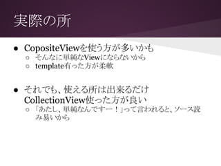 実際の所
● CopositeViewを使う方が多いかも
○ そんなに単純なViewにならないから
○ template有った方が柔軟
● それでも、使える所は出来るだけ
CollectionView使った方が良い
○ 「あたし、単純なんですー！」って言われると、ソース読
み易いから
 